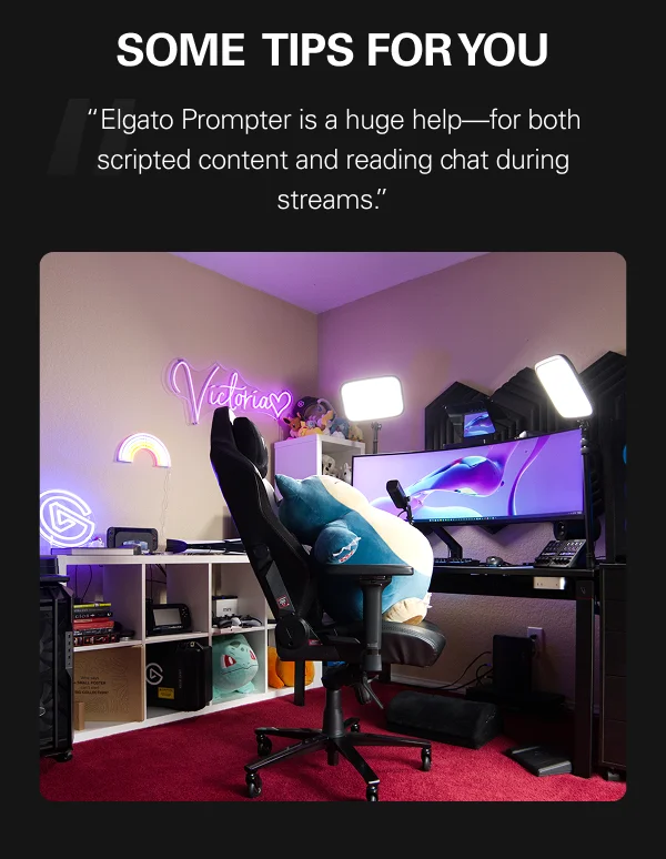 SOME TIPS FOR YOU “Elgato Prompter is a huge help—for both scripted content and reading chat during streams.”