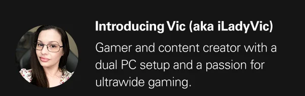 Introducing Vic (aka iLadyVic) - Gamer and content creator with a dual PC setup and a passion for ultra wide gaming.