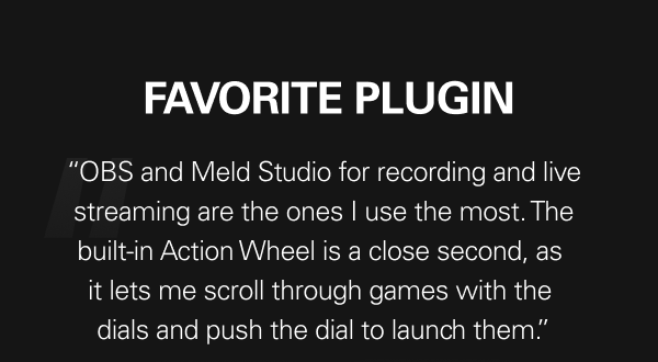 FAVORITE PLUGIN - “OBS and Meld Studio for recording and live streaming are the ones I use the most. The built-in Action Wheel is a close second, as  it lets me scroll through games with the  dials and push the dial to launch them.”