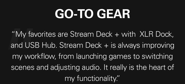 Go-to gear “My favorites are Stream Deck + with&nbsp; XLR Dock, and USB Hub. Stream Deck + is always improving my workflow, from launching games to switching scenes and adjusting audio. It really is the heart of my functionality.”