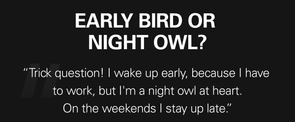 Early bird or night owl? - “Trick question! I wake up early, because I have  to work, but I'm a night owl at heart. On the weekends I stay up late.”