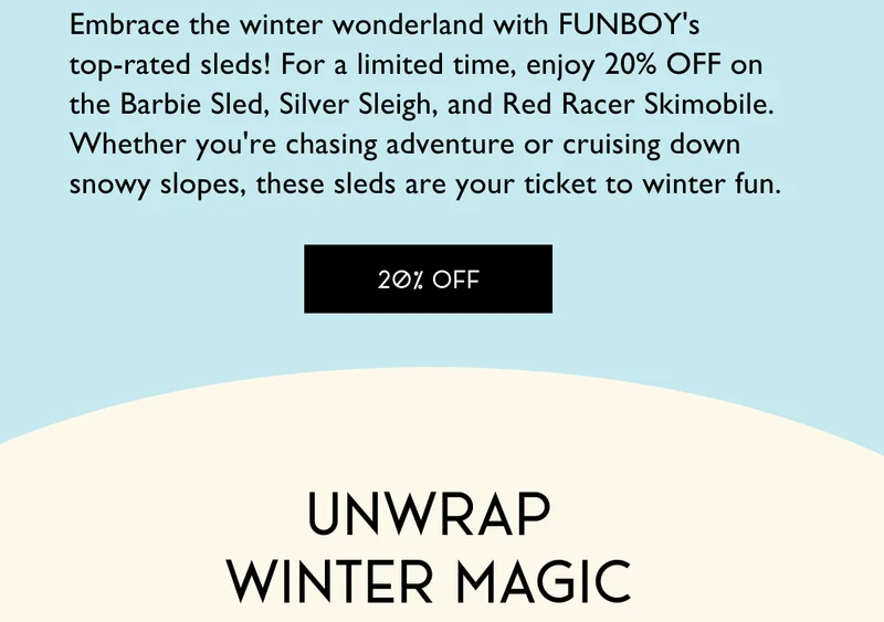 Embrace the winter wonderland with FUNBOY's  top-rated sleds! For a limited time, enjoy 20% OFF on  the Barbie Sled, Silver Sleigh, and Red Racer Skimobile. Whether you're chasing adventure or cruising down  snowy slopes, these sleds are your ticket to winter fun. - Unwrap Winter Magic