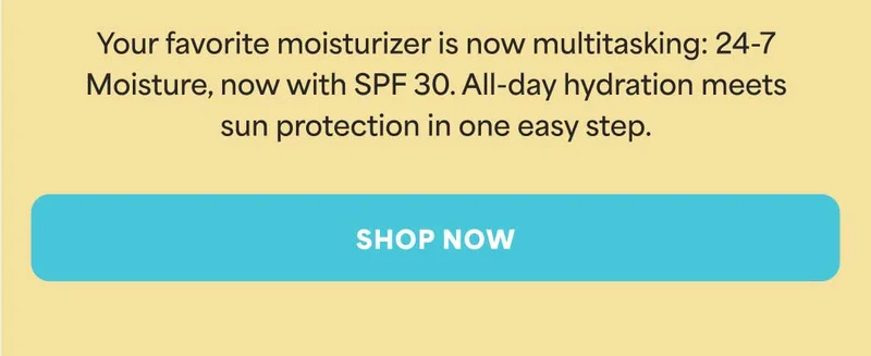 Your favorite moisturizer is now multitasking: 24-7 Moisture, now with SPF 30. All-day hydration meets sun protection in one easy step. -- SHOP NOW