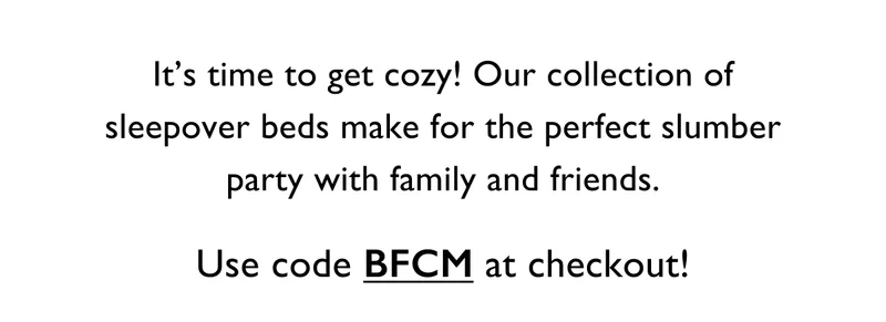 It’s time to get cozy! Our collection of sleepover beds make for the perfect slumber party with family and friends. Use code BFCM at checkout!