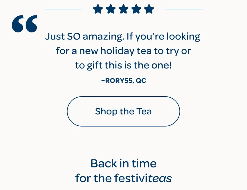 Just SO amazing. If you’re looking for a new holiday tea to try or to gift this is the one! -Rory55, QC  -  Shop the tea