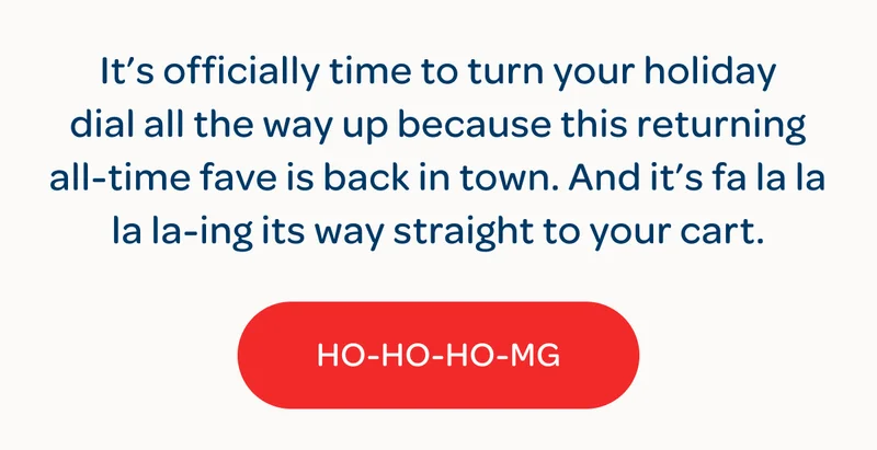 It’s officially time to turn your holiday dial all the way up because this returning all-time fave is back in town. And it’s fa la la la la-ing its way straight to your cart. - HO-HO-HO-MG