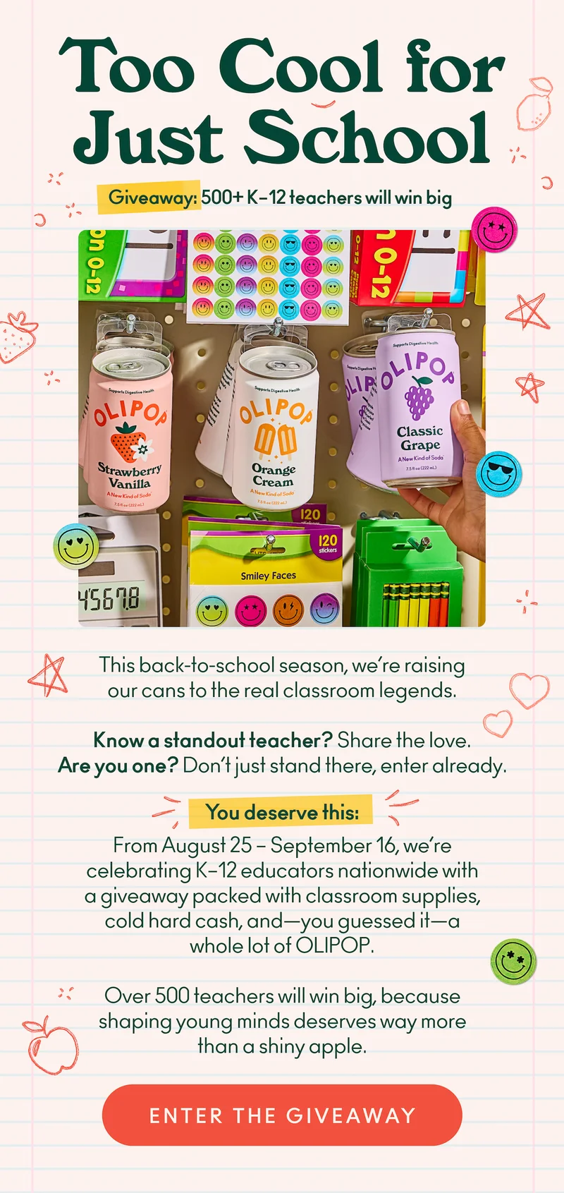 This back-to-school season, we’re raising our cans to the real classroom legends. Know a standout teacher? Share the love. Are you one? Don’t just stand there, enter already. You deserve this.  From August 25 – September 16, we’re celebrating K–12 educators nationwide with a giveaway packed with classroom supplies, cold hard cash, and—you guessed it—a whole lot of OLIPOP. Over 500 teachers will win big, because shaping young minds deserves way more than a shiny apple.