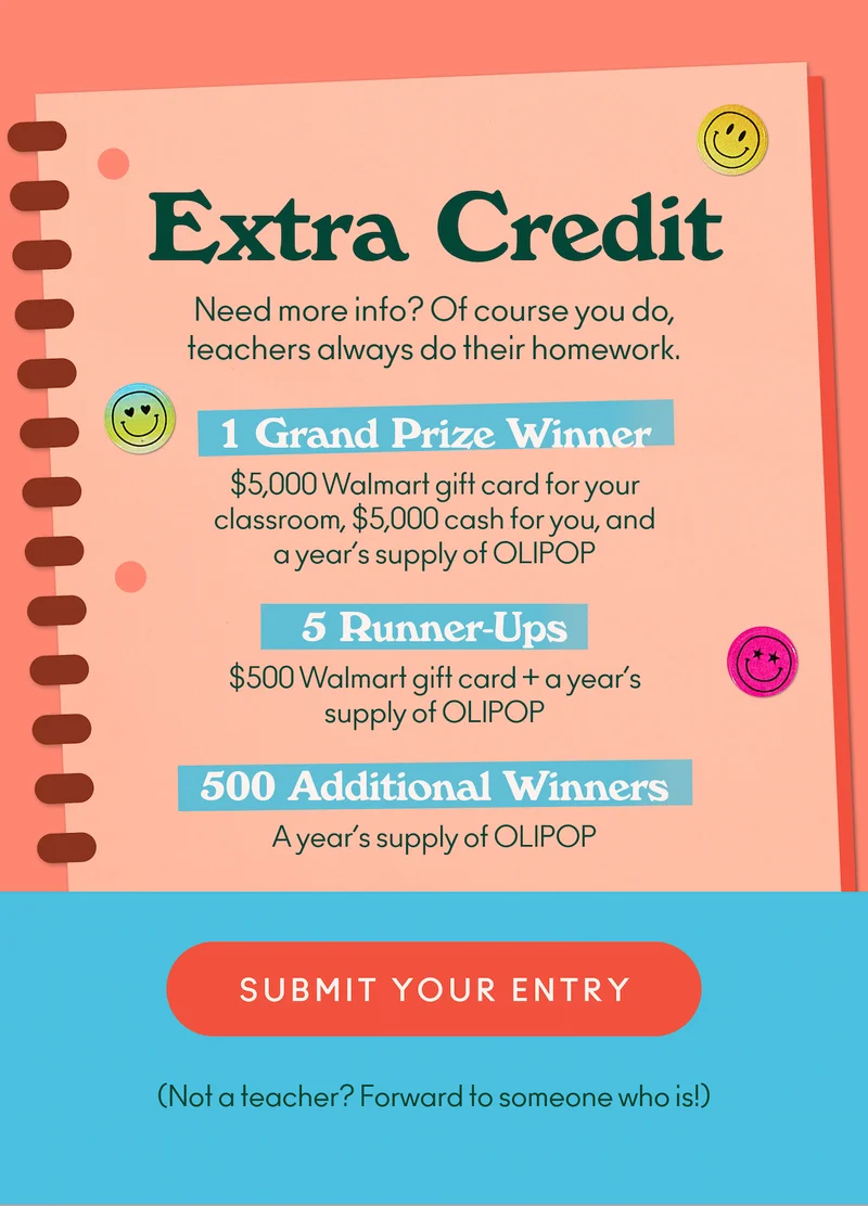 Need more info? Of course you do, teachers always do their homework. Here’s what’s up for grabs if you’re a K–12 teacher: 1 Grand Prize Winner: $5,000 Walmart gift card for your classroom, $5,000 cash for you, and a year’s supply of OLIPOP. 5 Runner-Ups: $500 Walmart gift card + a year’s supply of OLIPOP. 500 More Winners: A year’s supply of OLIPOP