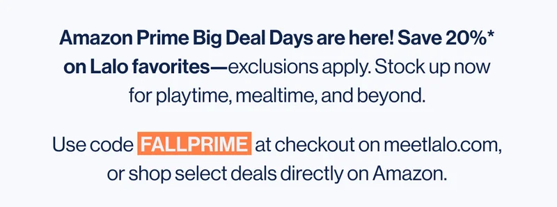 Amazon Prime Big Deal Days are here! Save 20%* on Lalo favorites—exclusions apply. Stock up now for playtime, mealtime, and beyond. Use code  FALLPRIME  at checkout on meetlalo.com, or shop select deals directly on Amazon.