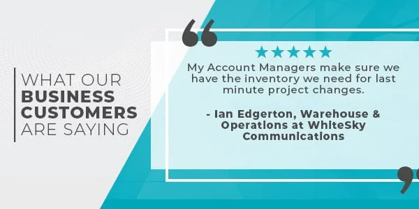 What Our Business Customers Are Saying: My Account Managers Make Sure We Have The Inventory We Need For Last Minute Project Changes. Ian Edgerton: Senior Manager, Warehouse & Operations At Whitesky Communications.