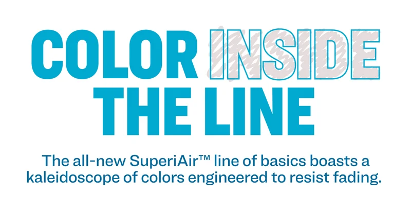 COLOR INSIDE THE LINE The all-new SuperiAir™ line of basics boasts a kaleidoscope of colors engineered to resist fading.