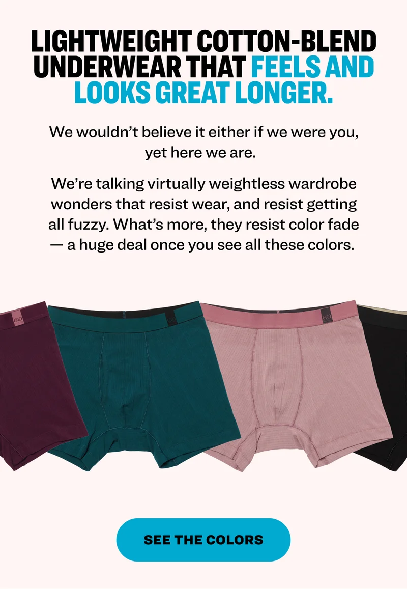 Lightweight cotton-blend underwear that feels and looks great longer. We wouldn’t believe it either if we were you, yet here we are.&nbsp;&nbsp; We’re talking virtually weightless wardrobe wonders that resist wear, and resist getting all fuzzy. What’s more, they resist color fade — a huge deal once you see all these colors.&nbsp; See the Colors