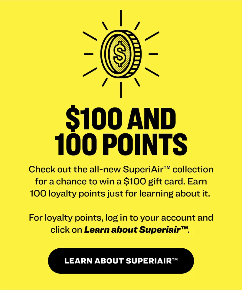 100 easy points Earn 100 loyalty points just for learning about the collection.&nbsp;Log in to your account and click on Learn about SuperiAir™.&nbsp; Discover superiair™