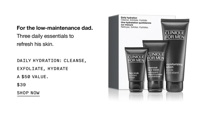 For the low-maintenance dad. Three daily essentials to refresh his skin. DAILY HYDRATION: CLEANSE, EXFOLIATE, HYDRATE A $50 VALUE $39 SHOP NOW