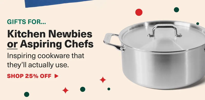 Gifts for... Kitchen Newbies or Aspiring Chefs. Inspiring cookware that they'll actually use. SHOP 25% OFF