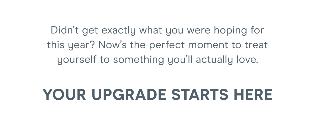 Didn’t get exactly what you were hoping for this year? Now’s the perfect moment to treat yourself to something you’ll actually love. Your upgrade starts here: