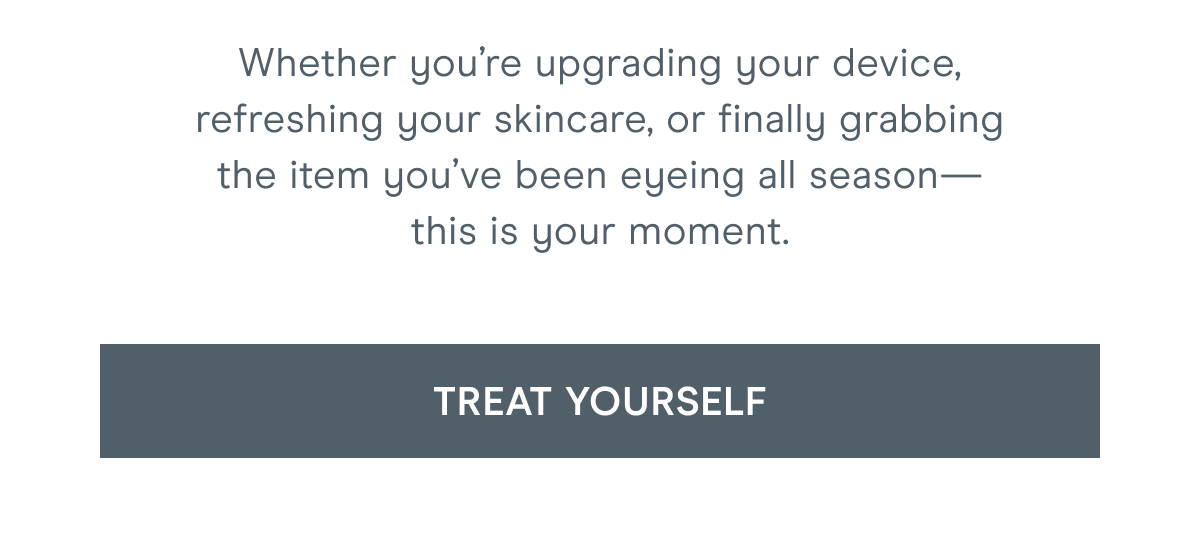 Whether you’re upgrading your device, refreshing your skincare, or finally grabbing the item you’ve been eyeing all season—this is your moment. Click here to treat yourself!