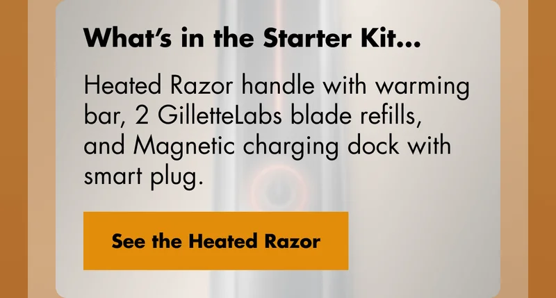 What’s in the Starter Kit... Heated Razor handle with warming bar, 2 GilletteLabs blade refills, and Magnetic charging dock with smart plug. See the Heated Razor