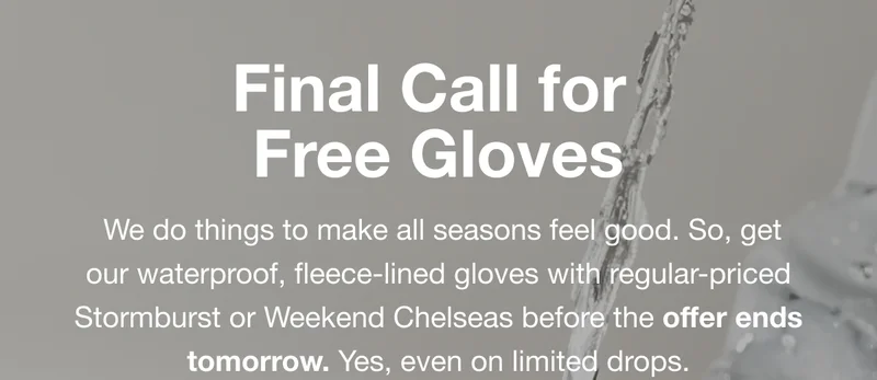 Final Call for Free Gloves. We do things to make all seasons feel good. So, get our waterproof, fleece-lined gloves with regular-priced Stormburst or Weekend Chelseas before the offer ends tomorrow. Yes, even on limited drops.