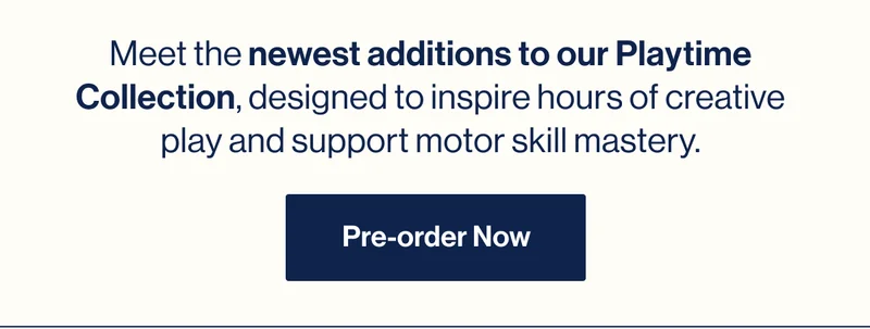 Meet the newest additions to our Playtime Collection, designed to inspire hours of creative play and support motor skill mastery. Pre-order Now