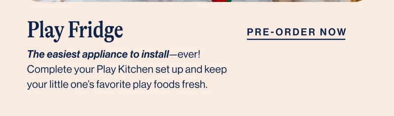 Play Fridge- The easiest appliance to install—ever! Complete your Play Kitchen set up and keep your little one’s favorite play foods fresh.  Pre- order Now