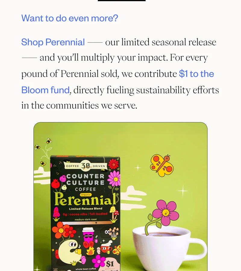Want to do even more? Shop Perennial — our limited seasonal release — and you’ll multiply your impact. For every pound of Perennial sold, we contribute $1 to the Bloom fund, directly fueling sustainability efforts in the communities we serve. CTA: SHOP Perennial