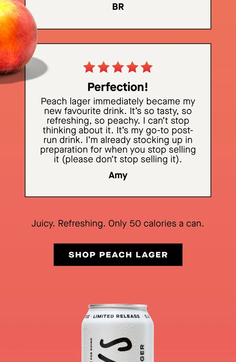 Perfection!  Peach lager immediately became my new favourite drink. It’s so tasty, so refreshing, so peachy. I can’t stop thinking about it. It’s my go-to post-run drink. I’m already stocking up in preparation for when you stop selling it (please don’t stop selling it). – Amy