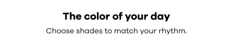 The color of your day. Choose shades to match your rhythm.
