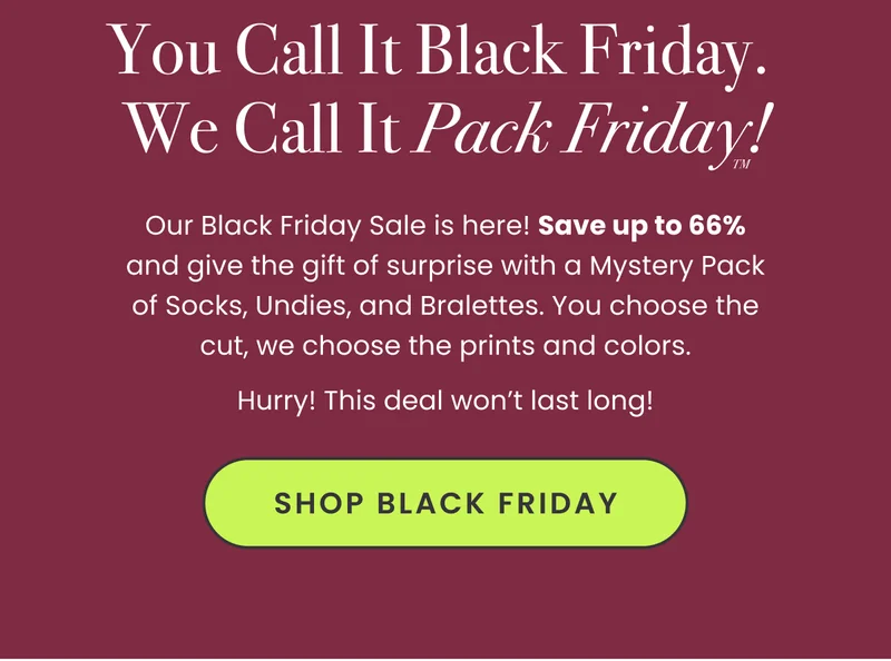 Headline: You Call It Black Friday. We Call It Pack Friday™! Body: Our Black Friday Sale is here! Save up to 66% and give the gift of surprise with a Mystery Pack of Socks, Undies, and Bralettes. You choose the cut, we choose the prints and colors. Hurry! This deal won’t last long! CTA: Shop Black Friday