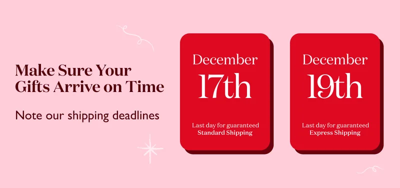 Make sure your gifts arrive on time! December 17 is the last day to order with standard shipping for guaranteed delivery by the holidays. December 19 is the last day to order with express shipping for guaranteed delivery by the holidays.