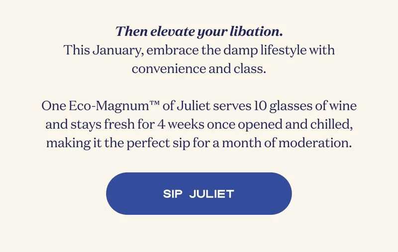 Then elevate your libation. This January, embrace the damp lifestyle with convenience and class.  One Eco-Magnum™ of Juliet serves 10 glasses of wine and stays fresh for 4 weeks once opened and chilled, making it the perfect sip for a month of moderation. | SIP JULIET