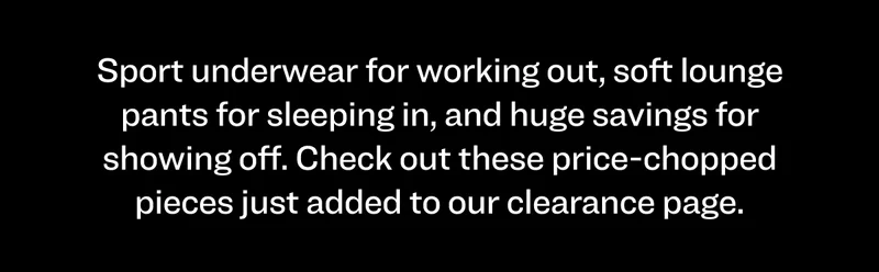 Sport underwear for working out, soft lounge pants for sleeping in, and huge savings for showing off. Check out these price-chopped pieces just added to our clearance page.