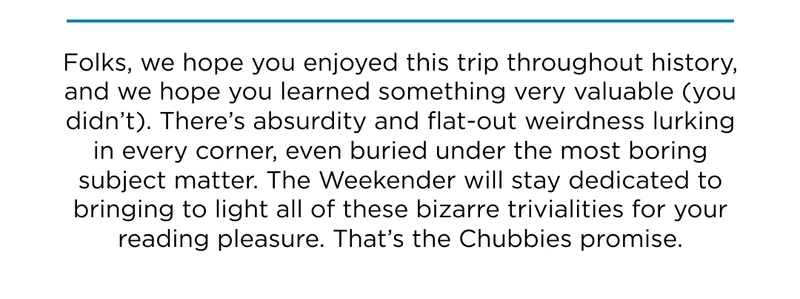 Welp, hope you enjoyed this trip throughout history. We'll stay dedicated to bringing to light all of history's trivialities.