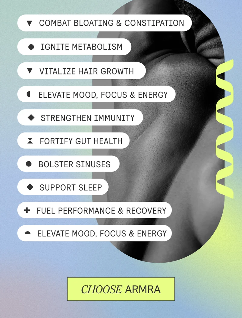 + Combat Bloating + Ignite Metabolism + Vitalize Hair Growth + Elevate Mood, Focus + Energy + Strengthen Immunity + Fortify Gut Health + Bolster Sinuses + Support Sleep + Fuel Performance & Recovery. CHOOSE ARMRA