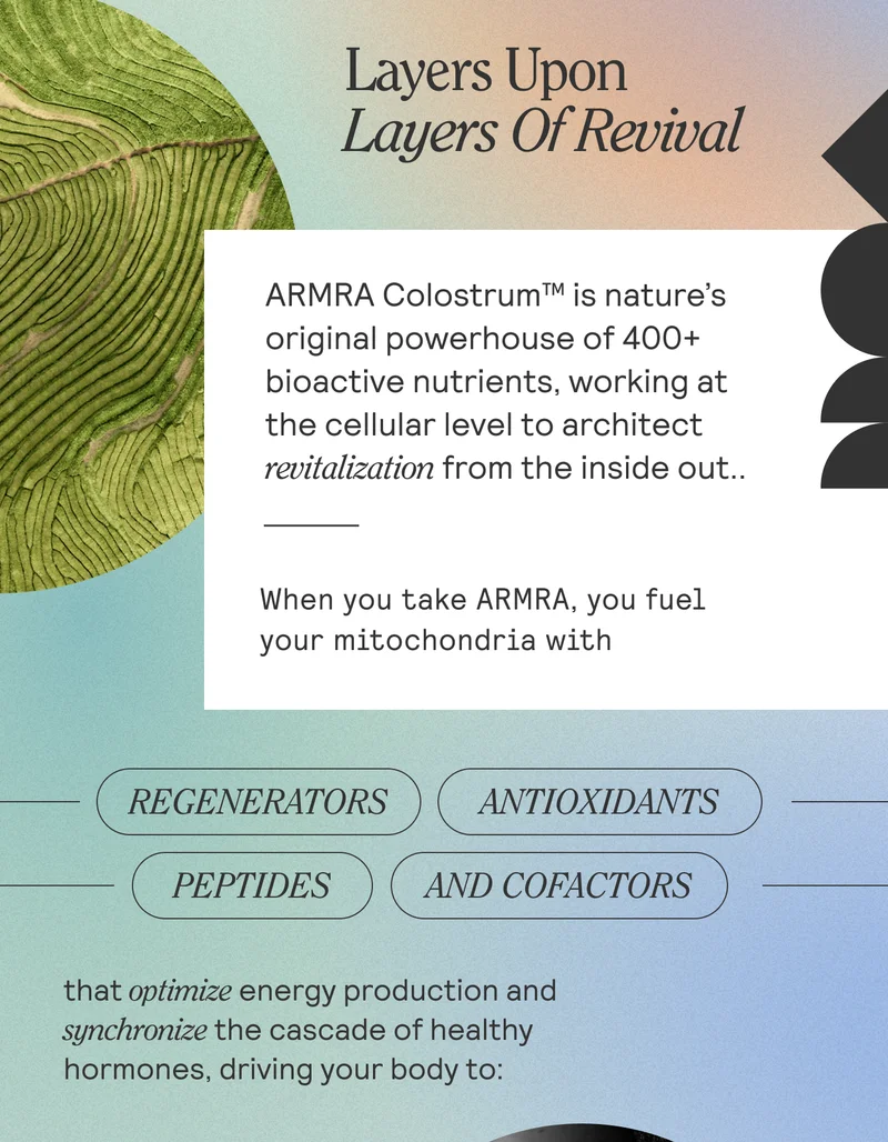 Layers Upon Layers Of Revival  BODY  ARMRA Colostrum™ is nature’s original powerhouse of 400+ bioactive nutrients, working at the cellular level to enhance your body’s communication pathways. nutrition, charged with 400+ bioactive nutrients working at the cellular level to amplify your body’s communication pathways. When you take ARMRA, you fuel your mitochondrial health with regenerators, antioxidants, peptides, and cofactors that optimize energy production and the production of a healthy hormone cascade, driving your body to: