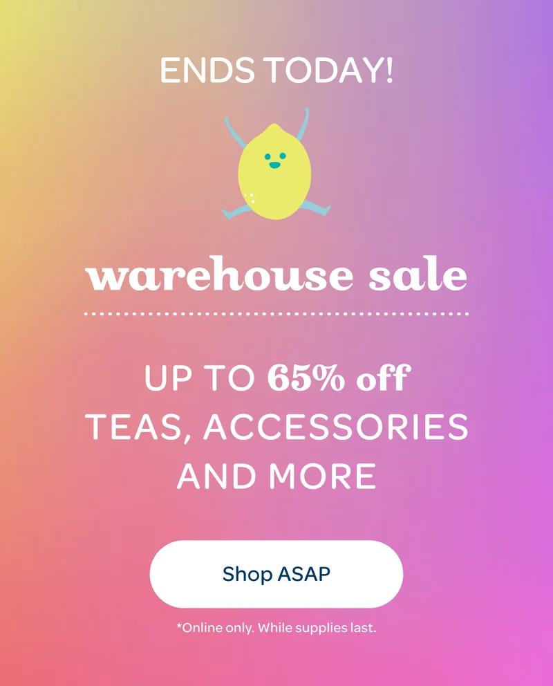 Ends today! Warehouse Sale - Up to 65% off teas, accessories and more - Shop ASAP - *Online only. While supplies last.