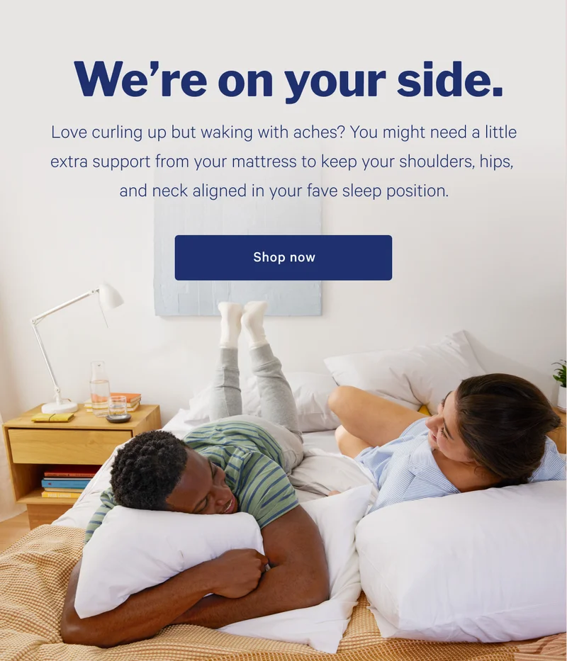 We're on your side. >> Love curling up but waking with aches? You might need a little extra support from your mattress to keep your shoulders, hips, and neck aligned in your fave sleep position. >> Shop mattresses >>