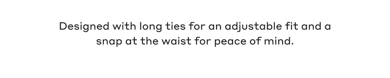 Designed with long ties for an adjustable fit and snap at the waist for peace of mind.