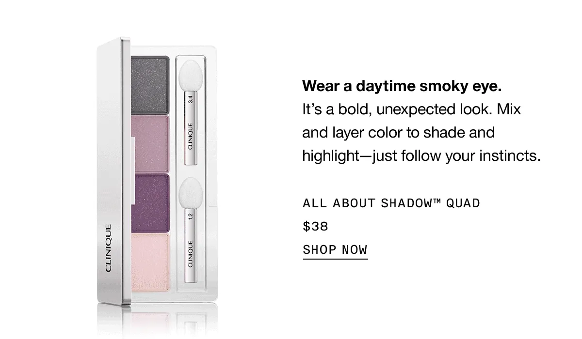 Wear a daytime smoky eye. It’s a bold, unexpected look. Mix and layer color to shade and highlight - just follow your instincts. ALL ABOUT SHADOW TM QUAD $38 SHOP NOW