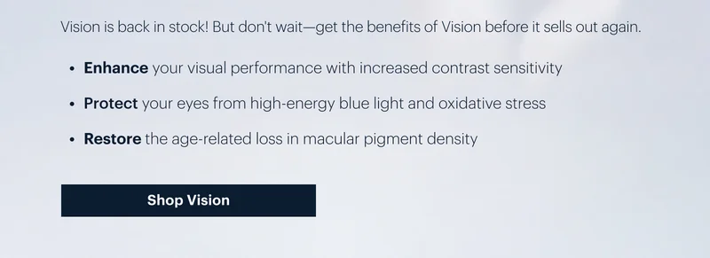 Vision is back in stock! But don't wait-get the benefits of Vision before it sells out again. | Enhance your visual performance with increased contrast sensitivity | 
Protect your eyes from high-energy blue light and oxidative stress | 
Restore the age-related loss in macular pigment density | Shop Vision