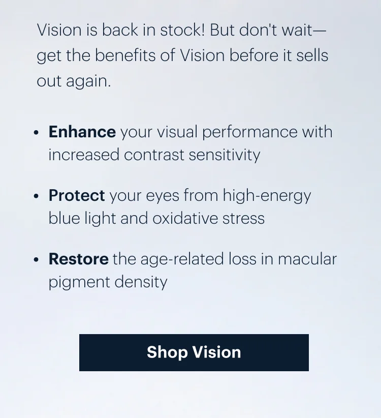 Vision is back in stock! But don't wait-get the benefits of Vision before it sells out again. | Enhance your visual performance with increased contrast sensitivity | 
Protect your eyes from high-energy blue light and oxidative stress | 
Restore the age-related loss in macular pigment density | Shop Vision