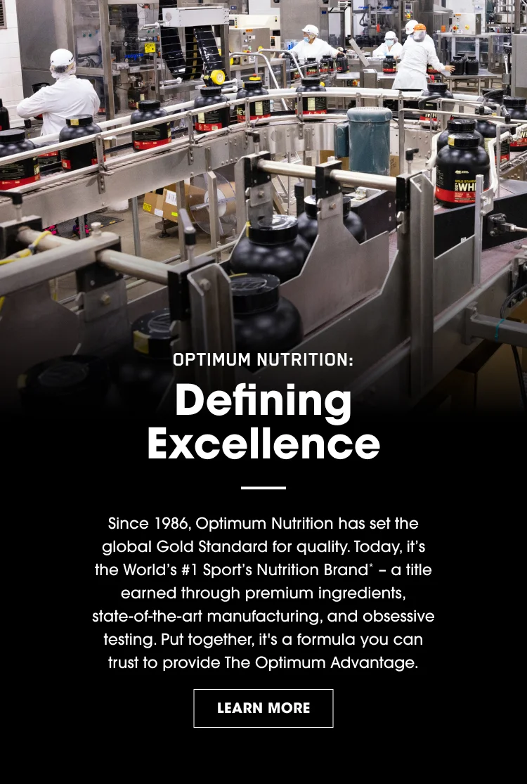 OPTIMUM NUTRITION: Defining Excellence Since 1986, Optimum Nutrition has set the global Gold Standard for quality. Today, itโs the Worldโs #1 Sports Nutrition Brand* โ a title earned through premium ingredients, stateโofโtheโart manufacturing, and obsessive testing. Put together, itโs a formula you can trust to provide The Optimum Advantage. LEARN MORE