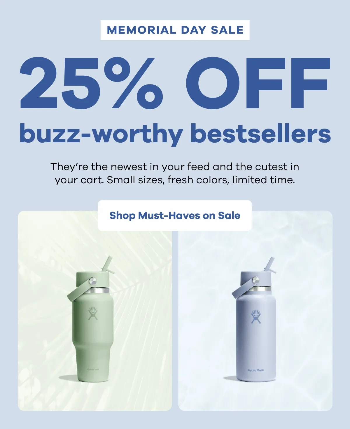 MEMORIAL DAY SALE. 25% OFF buzz-worthy bestsellers. They're the newest in your feed and the cutest in your cart. Small sizes, fresh colors, limited time. | Shop Must-Haves on Sale