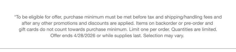 *To be eligible for offer, purchase minimum must be met before tax and shipping/handling fees and after any other promotions and discounts are applied. Items on backorder or pre-order and gift cards do not count towards purchase minimum. Limit one per order. Quantities are limited. Offer ends 4/28/2026 or while supplies last. Selection may vary.