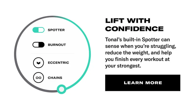 LIFT WITH CONFIDENCE. BODY: Tonal's built-in Spotter can sense when you&rsquo;re struggling, reduce the weight, and help you finish every workout at your strongest. CTA: Learn More
