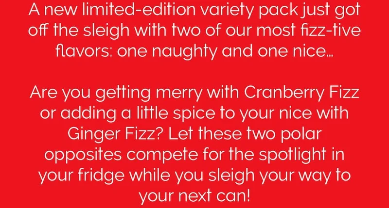 A new limited-edition variety pack just got off the sleigh with two of our most fizz-tive flavors: one naughty and one nice… Are you getting merry with Cranberry Fizz or adding a little spice to your nice with Ginger Fizz? Let these two polar opposites compete for the spotlight in your fridge while you sleigh your way to your next can!