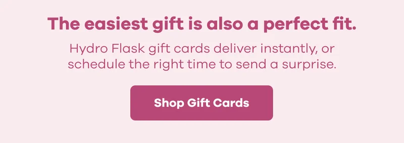The easiest gift is also a perfect fit. Hydro Flask gift cards deliver instantly, or schedule the right time to send a surprise. | Shop Gift Cards
