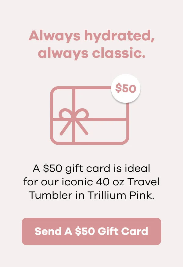 Always hydrated, always classic. A $50 gift card is ideal for our iconic 40 oz Travel Tumbler in Trillium Pink. | Send A $50 Gift Card