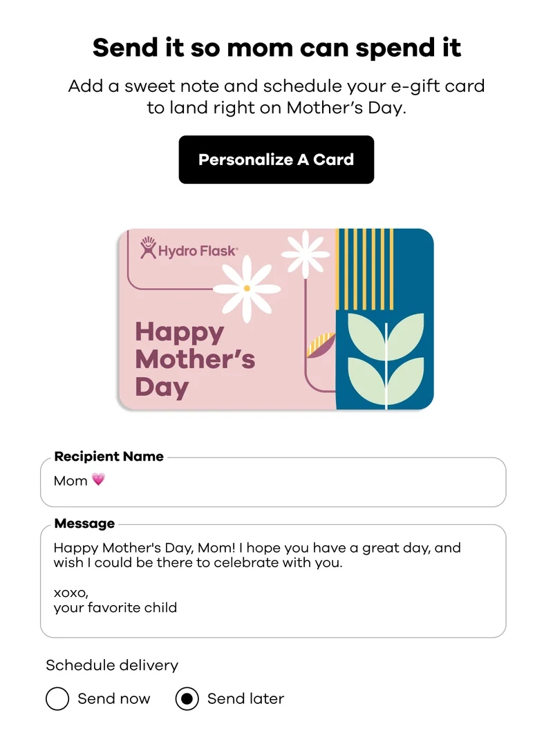 Send it so mom can spend it. Add a sweet note and schedule your e-gift card to land right on Mother's Day. | Personalize A Card