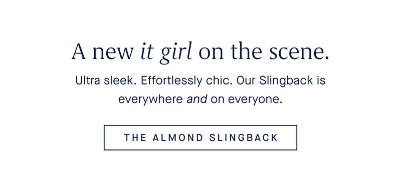 A new it girl on the scene. Ultra sleek. Effortlessly chic. Our Slingback is everywhere and on everyone. THE ALMOND SLINGBACK